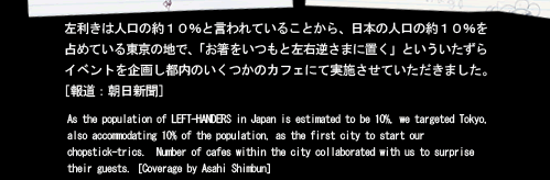 左利きは人口の約10%と言われていることから、日本の人口の約10％を占めている東京の地で、「お箸をいつもと左右逆さまに置く」といういたずらイベントを企画し都内のいくつかのカフェにて実施させていただきました。